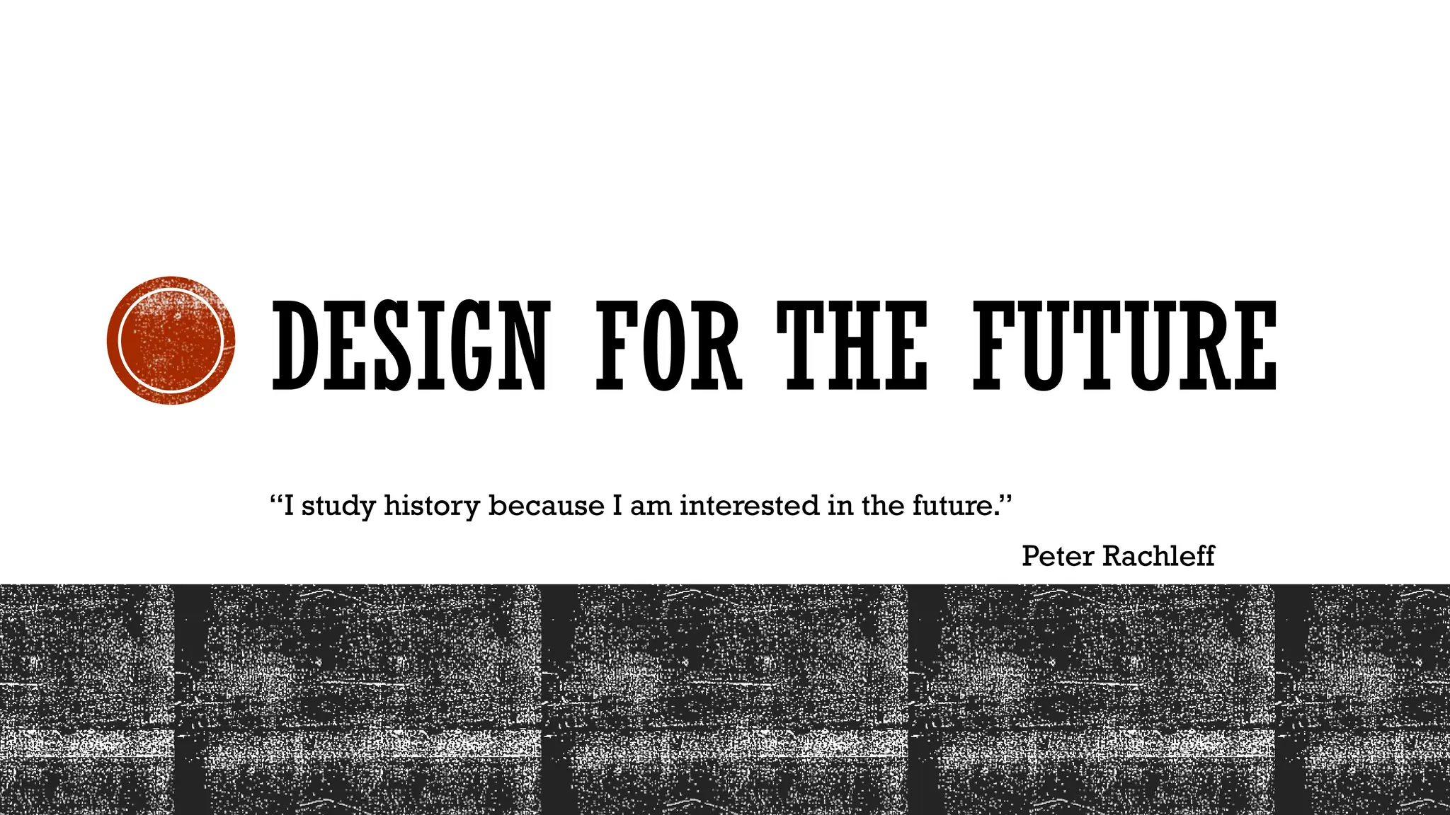 DESIGN FOR THE FUTURE
“I study history because I am interested in the future.”
Peter Rachleff
 