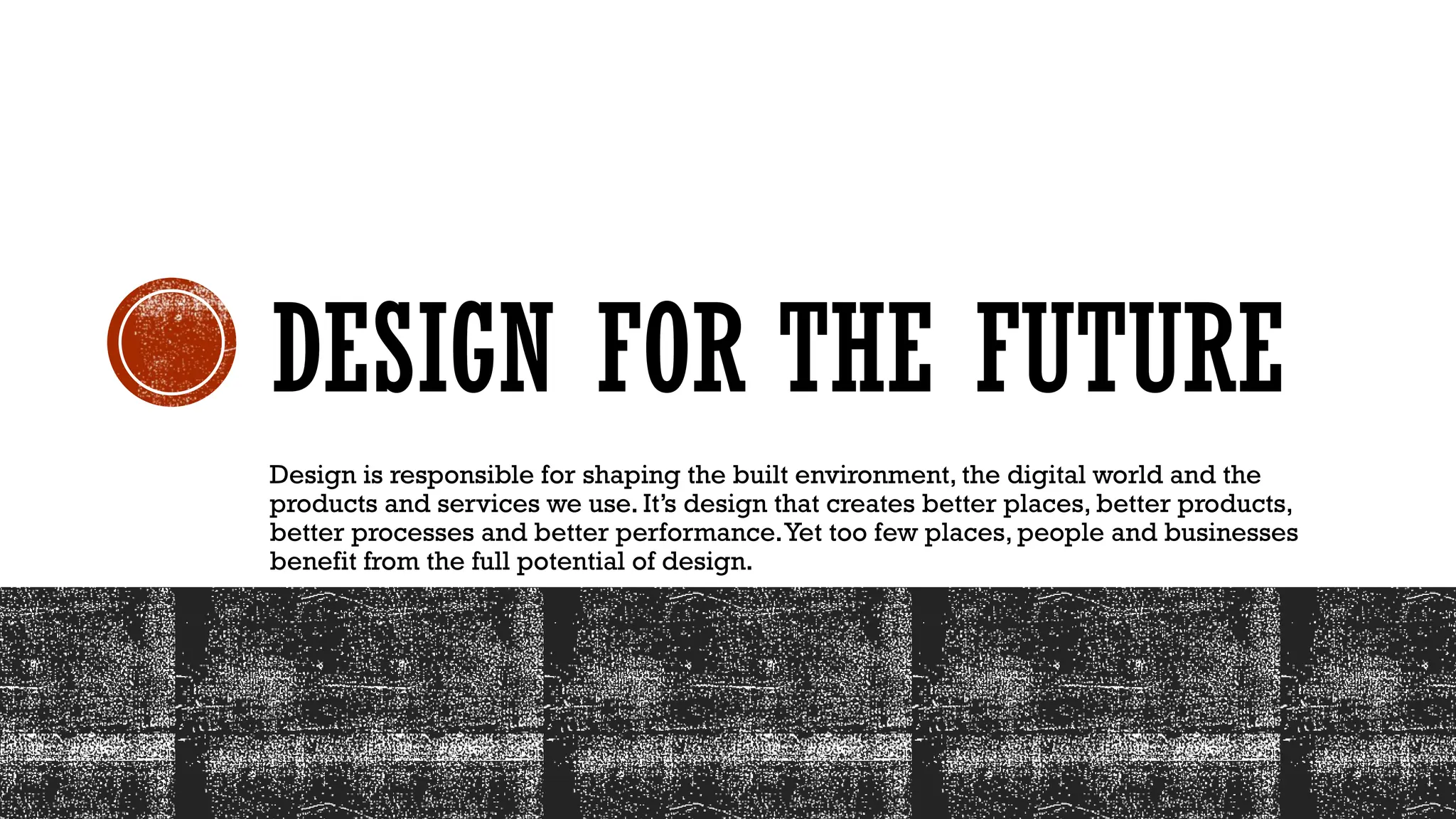DESIGN FOR THE FUTURE
Design is responsible for shaping the built environment, the digital world and the
products and services we use. It’s design that creates better places, better products,
better processes and better performance.Yet too few places, people and businesses
benefit from the full potential of design.
 