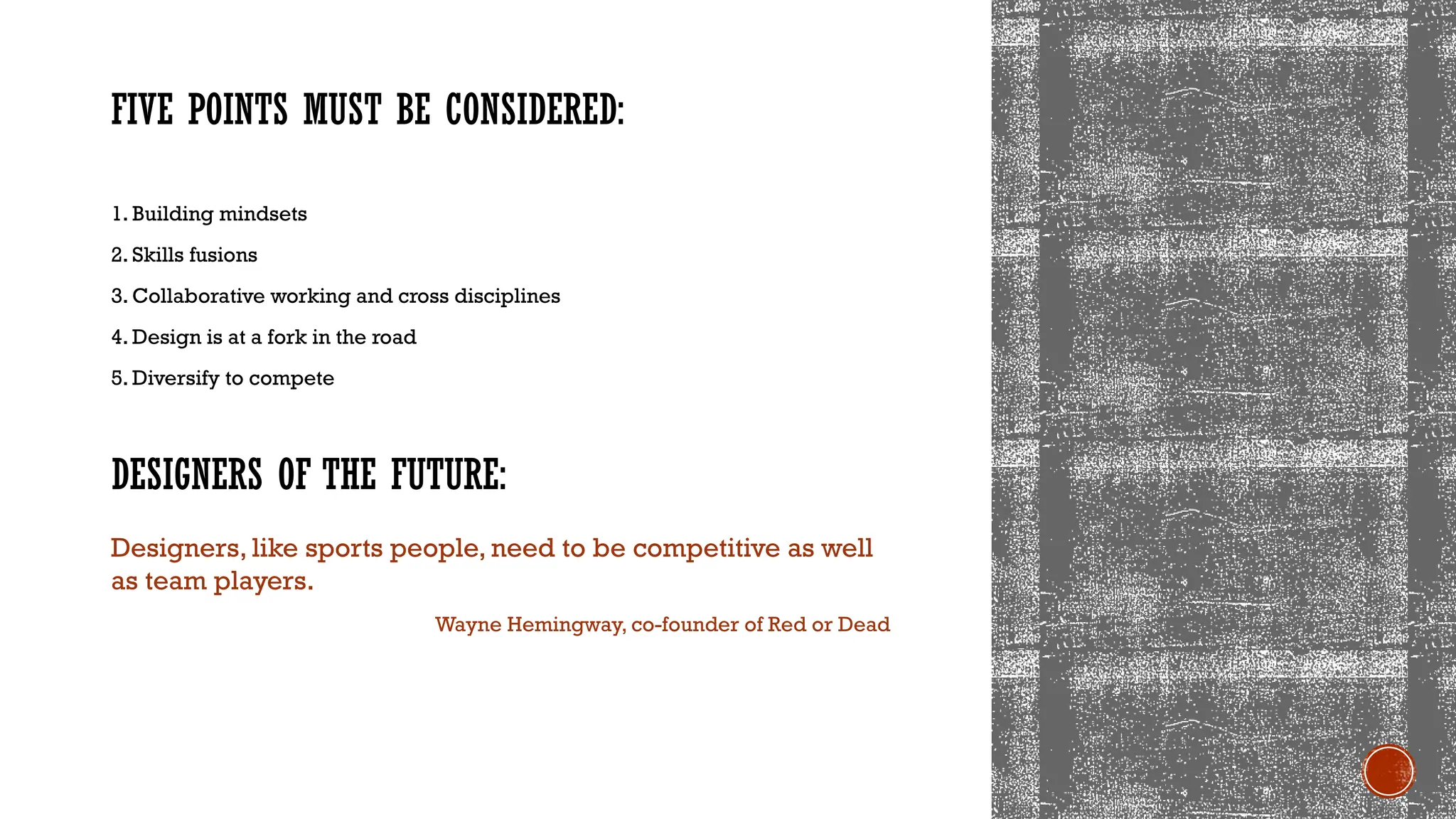 DESIGNERS OF THE FUTURE:
FIVE POINTS MUST BE CONSIDERED:
1. Building mindsets
2. Skills fusions
3. Collaborative working and cross disciplines
4. Design is at a fork in the road
5. Diversify to compete
Designers, like sports people, need to be competitive as well
as team players.
Wayne Hemingway, co-founder of Red or Dead
 