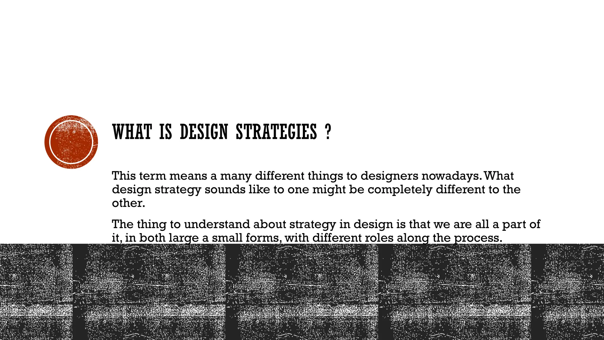 WHAT IS DESIGN STRATEGIES ?
This term means a many different things to designers nowadays.What
design strategy sounds like to one might be completely different to the
other.
The thing to understand about strategy in design is that we are all a part of
it, in both large a small forms, with different roles along the process.
 