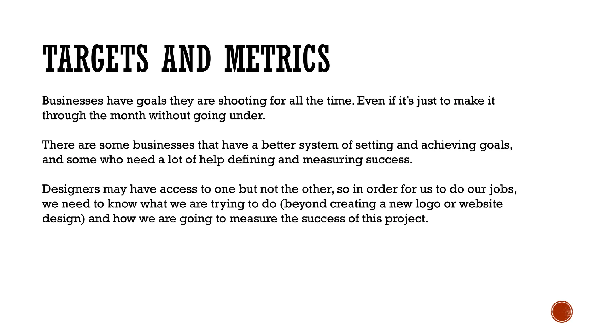 TARGETS AND METRICS
Businesses have goals they are shooting for all the time. Even if it’s just to make it
through the month without going under.
There are some businesses that have a better system of setting and achieving goals,
and some who need a lot of help defining and measuring success.
Designers may have access to one but not the other, so in order for us to do our jobs,
we need to know what we are trying to do (beyond creating a new logo or website
design) and how we are going to measure the success of this project.
 