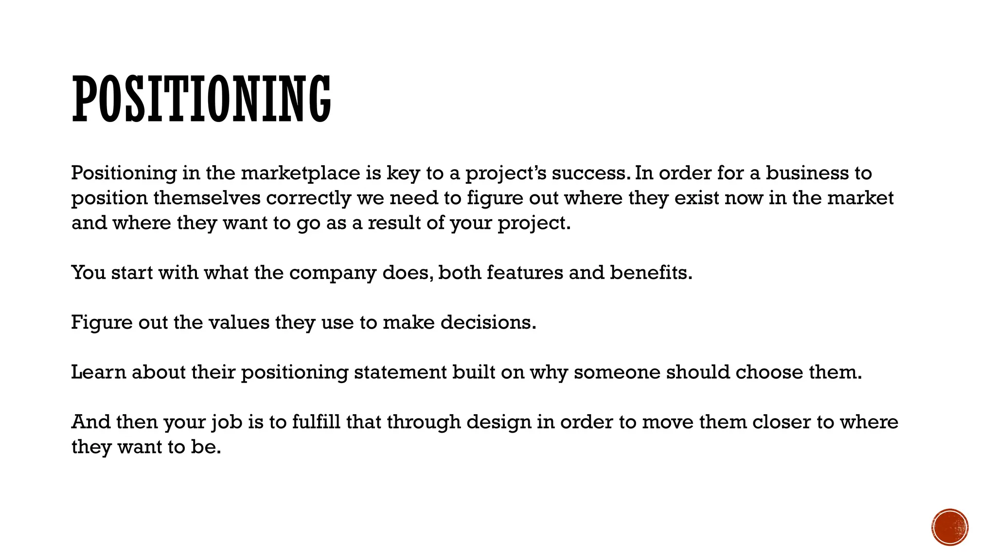 POSITIONING
Positioning in the marketplace is key to a project’s success. In order for a business to
position themselves correctly we need to figure out where they exist now in the market
and where they want to go as a result of your project.
You start with what the company does, both features and benefits.
Figure out the values they use to make decisions.
Learn about their positioning statement built on why someone should choose them.
And then your job is to fulfill that through design in order to move them closer to where
they want to be.
 