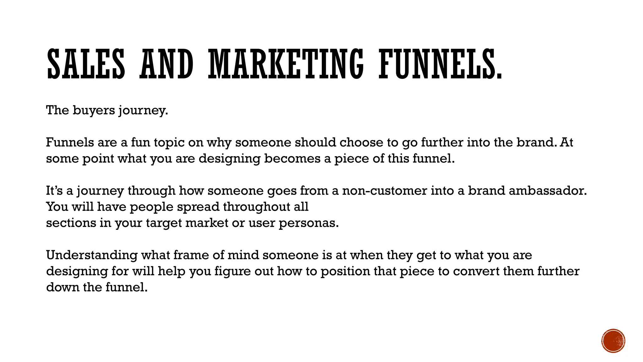 SALES AND MARKETING FUNNELS.
The buyers journey.
Funnels are a fun topic on why someone should choose to go further into the brand. At
some point what you are designing becomes a piece of this funnel.
It’s a journey through how someone goes from a non-customer into a brand ambassador.
You will have people spread throughout all
sections in your target market or user personas.
Understanding what frame of mind someone is at when they get to what you are
designing for will help you figure out how to position that piece to convert them further
down the funnel.
 