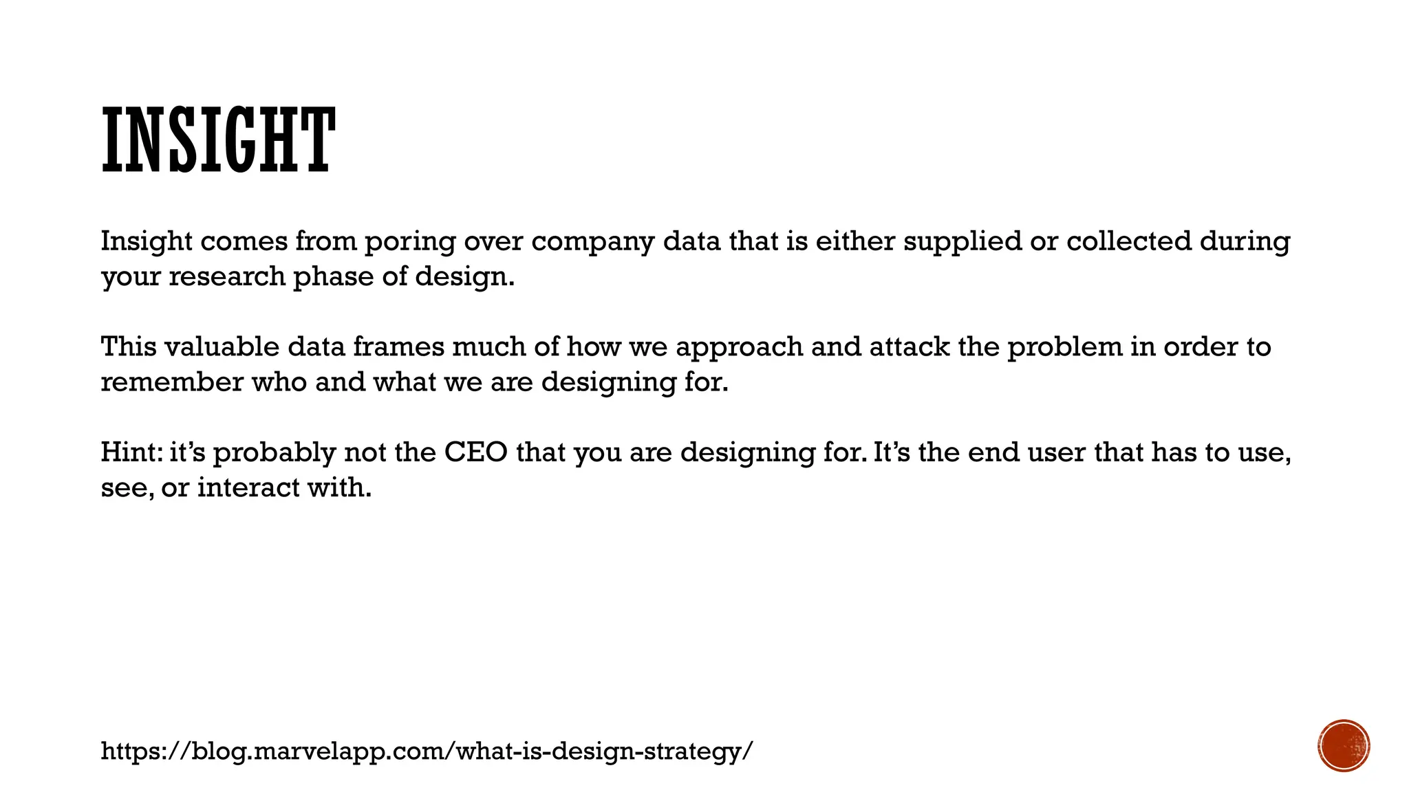 INSIGHT
Insight comes from poring over company data that is either supplied or collected during
your research phase of design.
This valuable data frames much of how we approach and attack the problem in order to
remember who and what we are designing for.
Hint: it’s probably not the CEO that you are designing for. It’s the end user that has to use,
see, or interact with.
https://blog.marvelapp.com/what-is-design-strategy/
 