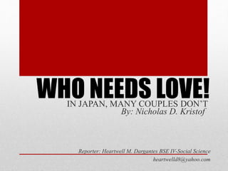 Reporter: Heartwell M. Dargantes BSE IV-Social Science
heartwelld8@yahoo.com
WHO NEEDS LOVE!IN JAPAN, MANY COUPLES DON’T
By: Nicholas D. Kristof
 