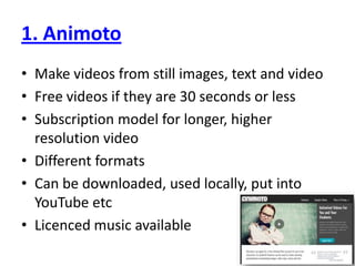 1. AnimotoMake videos from still images, text and videoFree videos if they are 30 seconds or lessSubscription model for longer, higher resolution videoDifferent formatsCan be downloaded, used locally, put into YouTube etcLicenced music available
