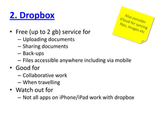 2. DropboxFree (up to 2 gb) service forUploading documentsSharing documentsBack-upsFiles accessible anywhere including via mobileGood forCollaborative workWhen travellingWatch out forNot all apps on iPhone/iPad work with dropboxAlso consider iCloud for syncing files, images etc