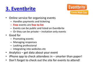 3. EventbriteOnline service for organising eventsHandles payments and ticketingFree events are free to listEvents can be public and listed on EventbriteOr they can be private – invitation only eventsGood forPromoting eventsManaging responsesLooking professionalIntegrating into websites etcAnalytics – get data about your eventiPhone app to check attendees in – smarter than paper!Don’t forget to check out the site for events to attend!