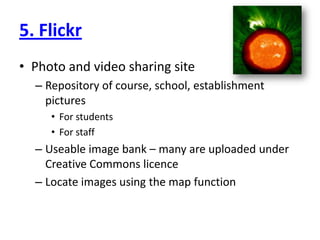 5. FlickrPhoto and video sharing siteRepository of course, school, establishment picturesFor studentsFor staffUseable image bank – many are uploaded under Creative Commons licenceLocate images using the map function