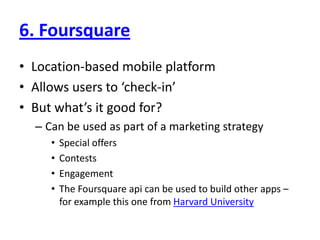 6. FoursquareLocation-based mobile platformAllows users to ‘check-in’But what’s it good for?Can be used as part of a marketing strategySpecial offersContestsEngagementThe Foursquare api can be used to build other apps – for example this one from Harvard University