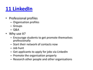 11 LinkedInProfessional profilesOrganisation profilesGroupsQ&AWhy use it?Encourage students to get promote themselves professionallyStart their network of contacts nowJob huntGet applicants to apply for jobs via LinkedInPromote the organisation properlyResearch other people and other organisations
