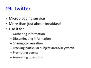 19. TwitterMicroblogging serviceMore than just about breakfast!Use it forGathering informationDisseminating informationSharing conversationTracking particular subject areas/keywordsPromoting eventsAnswering questions