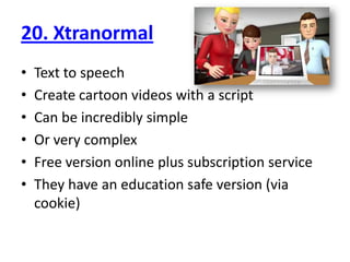 20. XtranormalText to speechCreate cartoon videos with a scriptCan be incredibly simpleOr very complexFree version online plus subscription serviceThey have an education safe version (via cookie)