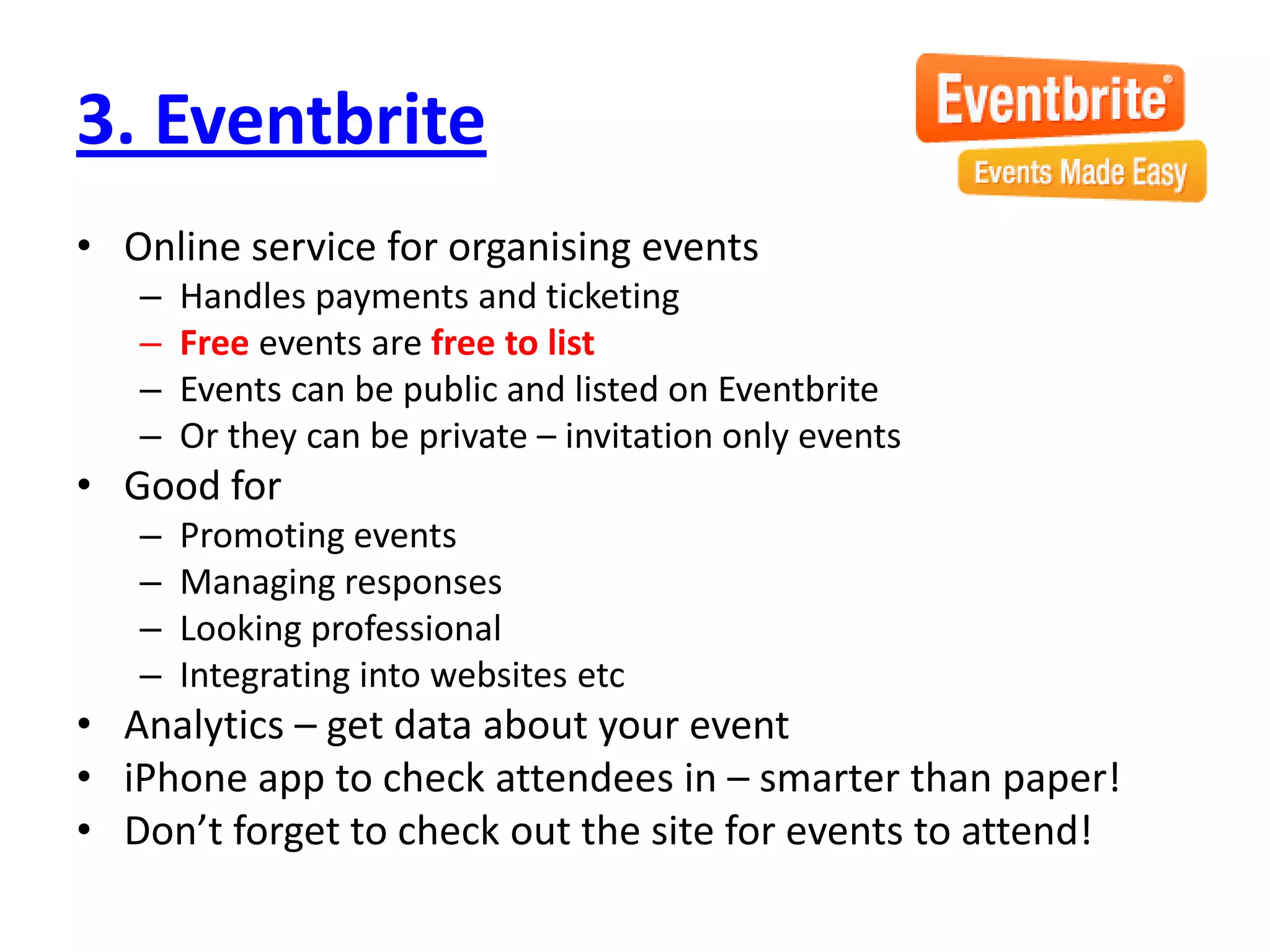 3. Eventbrite
• Online service for organising events
   –   Handles payments and ticketing
   –   Free events are free to list
   –   Events can be public and listed on Eventbrite
   –   Or they can be private – invitation only events
• Good for
   –   Promoting events
   –   Managing responses
   –   Looking professional
   –   Integrating into websites etc
• Analytics – get data about your event
• iPhone app to check attendees in – smarter than paper!
• Don’t forget to check out the site for events to attend!
 