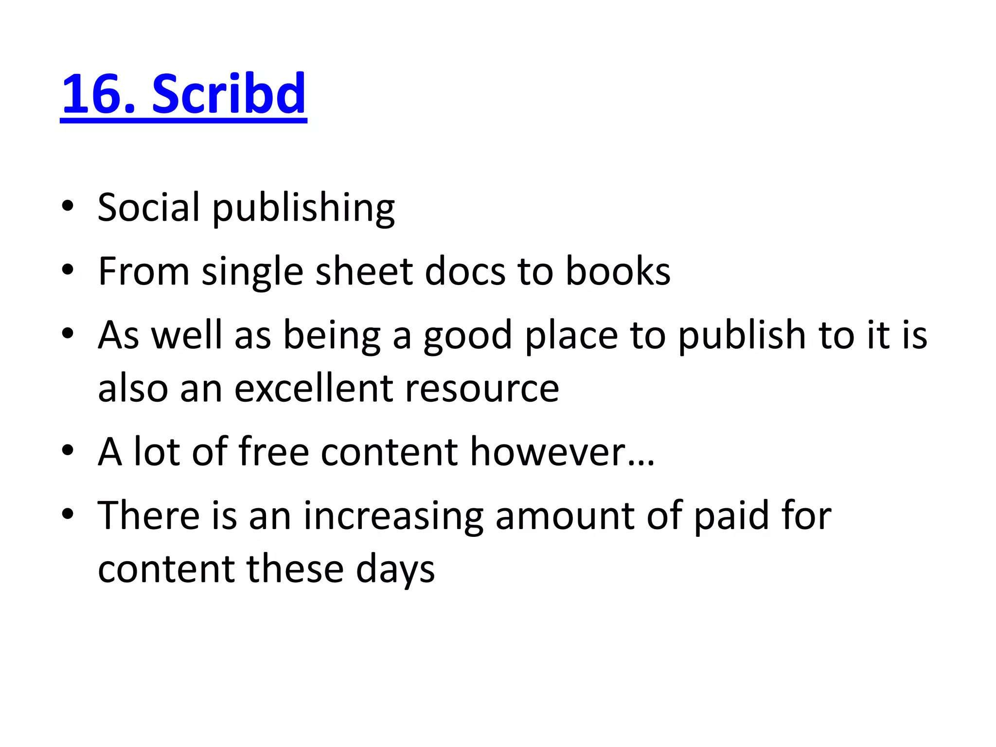 16. Scribd
• Social publishing
• From single sheet docs to books
• As well as being a good place to publish to it is
  also an excellent resource
• A lot of free content however…
• There is an increasing amount of paid for
  content these days
 