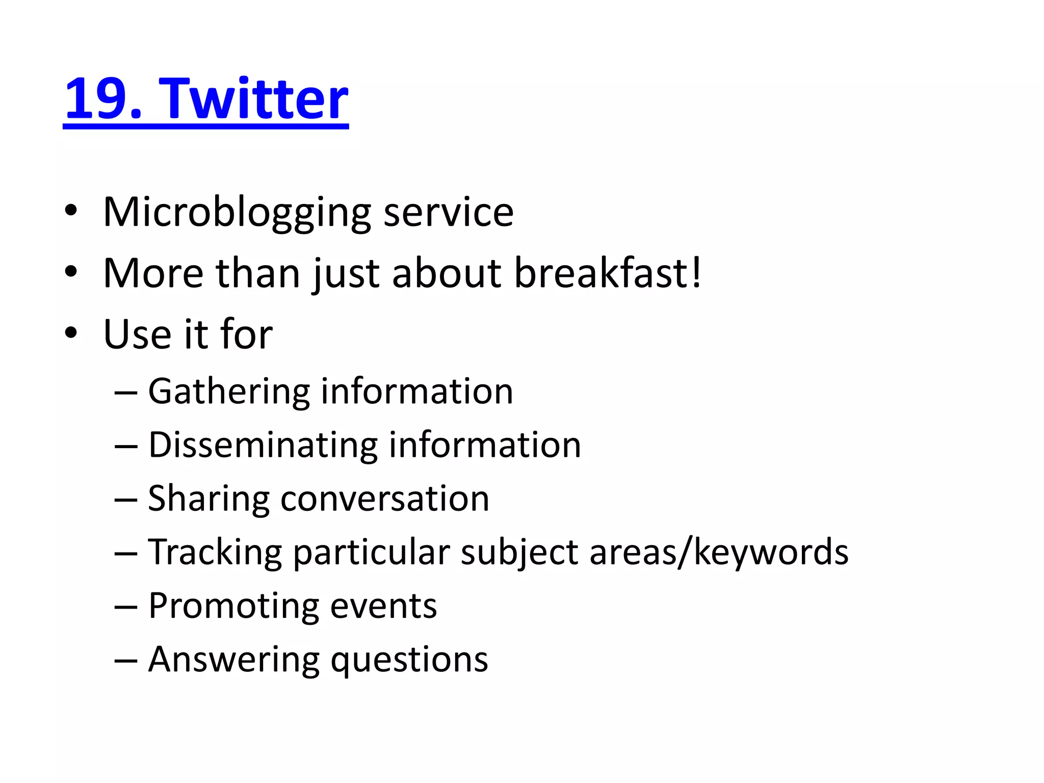 19. Twitter
• Microblogging service
• More than just about breakfast!
• Use it for
  – Gathering information
  – Disseminating information
  – Sharing conversation
  – Tracking particular subject areas/keywords
  – Promoting events
  – Answering questions
 