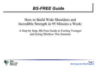 Page 1
Who Needs the Pilot Program
BS-FREE Guide
How to Build Wide Shoulders and
Incredible Strength in 95 Minutes a Week:
A Step by Step, BS-Free Guide to Feeling Younger
and Going Shirtless This Summer
 