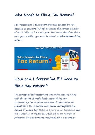 Who Needs to File a Tax Return?
Self-Assessment is the system that was created by HM
Revenue & Customs (HMRC) to ensure the correct amount
of tax is collected for a tax year. You should therefore check
each year whether you need to submit a self-assessment tax
return.
How can I determine if I need to
file a tax return?
The concept of self-assessment was introduced by HMRC
with the intent of meticulously ascertaining and
accumulating the accurate quantum of taxation on an
annual basis. This intricate mechanism encompasses the
levying of income tax, National Insurance contributions, and
the imposition of capital gains tax (CGT). Its purview is
primarily directed towards individuals whose income or
 