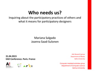 Who needs us?
Inquiring about the participatory practices of others and
what it means for participatory designers
Mariana Salgado
Joanna Saad-Sulonen
Arki Research group
Department of Media
Aalto University
Computer mediated activities group
Department of Computer science
Aarhus University
21.04.2015
EAD Conference. Paris. France
 