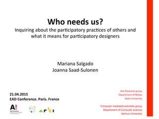 Who	
  needs	
  us?	
  
Inquiring	
  about	
  the	
  par0cipatory	
  prac0ces	
  of	
  others	
  and	
  
what	
  it	
  means	
  for	
  par0cipatory	
  designers	
  
	
  
	
  
Mariana	
  Salgado	
  
Joanna	
  Saad-­‐Sulonen	
  
	
  
	
  
	
  
Arki	
  Research	
  group	
  
Department	
  of	
  Media	
  
Aalto	
  University	
  
	
  
Computer mediated activities group
Department of Computer science
Aarhus University
	
  
21.04.2015	
  
EAD	
  Conference.	
  Paris.	
  France	
  
 