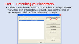 Part 1. Describing your laboratory
• Double-click on the WHONET icon on your desktop to begin WHONET.
You will see a list of laboratory configurations currently defined on
your computer. Click on “New Laboratory” to begin.
 