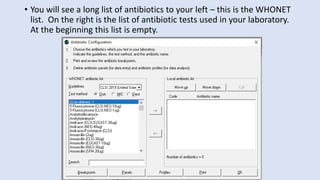 • You will see a long list of antibiotics to your left – this is the WHONET
list. On the right is the list of antibiotic tests used in your laboratory.
At the beginning this list is empty.
 