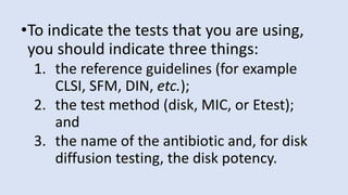 •To indicate the tests that you are using,
you should indicate three things:
1. the reference guidelines (for example
CLSI, SFM, DIN, etc.);
2. the test method (disk, MIC, or Etest);
and
3. the name of the antibiotic and, for disk
diffusion testing, the disk potency.
 