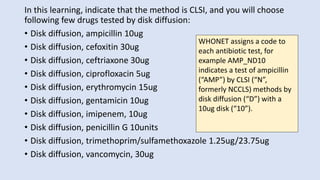 In this learning, indicate that the method is CLSI, and you will choose
following few drugs tested by disk diffusion:
• Disk diffusion, ampicillin 10ug
• Disk diffusion, cefoxitin 30ug
• Disk diffusion, ceftriaxone 30ug
• Disk diffusion, ciprofloxacin 5ug
• Disk diffusion, erythromycin 15ug
• Disk diffusion, gentamicin 10ug
• Disk diffusion, imipenem, 10ug
• Disk diffusion, penicillin G 10units
• Disk diffusion, trimethoprim/sulfamethoxazole 1.25ug/23.75ug
• Disk diffusion, vancomycin, 30ug
WHONET assigns a code to
each antibiotic test, for
example AMP_ND10
indicates a test of ampicillin
(“AMP”) by CLSI (“N”,
formerly NCCLS) methods by
disk diffusion (“D”) with a
10ug disk (“10”).
 