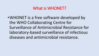 What is WHONET?
•WHONET is a free software developed by
the WHO Collaborating Centre for
Surveillance of Antimicrobial Resistance for
laboratory-based surveillance of infectious
diseases and antimicrobial resistance.
 