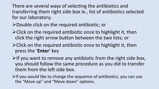 There are several ways of selecting the antibiotics and
transferring them right side box ie., list of antibiotics selected
for our laboratory.
➢Double click on the required antibiotic; or
➢Click on the required antibiotic once to highlight it, then
click the right arrow button between the two lists; or
➢Click on the required antibiotic once to highlight it, then
press the ‘Enter’ key
➢If you want to remove any antibiotic from the right side box,
you should follow the same procedure as you did to transfer
them from the left side box.
➢If you would like to change the sequence of antibiotics, you can use
the “Move up” and “Move down” options.
 