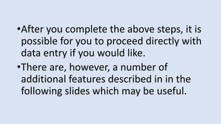 •After you complete the above steps, it is
possible for you to proceed directly with
data entry if you would like.
•There are, however, a number of
additional features described in in the
following slides which may be useful.
 