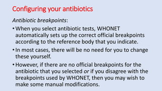 Configuring your antibiotics
Antibiotic breakpoints:
• When you select antibiotic tests, WHONET
automatically sets up the correct official breakpoints
according to the reference body that you indicate.
• In most cases, there will be no need for you to change
these yourself.
• However, if there are no official breakpoints for the
antibiotic that you selected or if you disagree with the
breakpoints used by WHONET, then you may wish to
make some manual modifications.
 