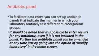 Antibiotic panel
• To facilitate data entry, you can set up antibiotic
panels that indicate the manner in which your
laboratory routinely test different microorganism
groups.
• It should be noted that it is possible to enter results
for any antibiotic, even if it is not included in the
panel. Further the antibiotic panel can be amended
at any time just by going into the option of ‘modify
laboratory’ in the home screen.
 