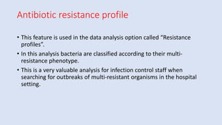 Antibiotic resistance profile
• This feature is used in the data analysis option called “Resistance
profiles”.
• In this analysis bacteria are classified according to their multi-
resistance phenotype.
• This is a very valuable analysis for infection control staff when
searching for outbreaks of multi-resistant organisms in the hospital
setting.
 