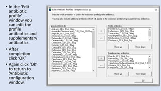 • In the ‘Edit
antibiotic
profile’
window you
can edit the
profile
antibiotics and
supplementary
antibiotics.
• After
completion
click ‘OK’
• Again click ‘OK’
to return to
‘Antibiotic
configuration
window.
 
