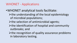 WHONET - Applications
•WHONET analytical tools facilitate:
➢the understanding of the local epidemiology
of microbial populations;
➢the selection of antimicrobial agents;
➢the identification of hospital and community
outbreaks; and
➢the recognition of quality assurance problems
in laboratory testing.
 