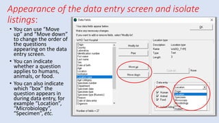 Appearance of the data entry screen and isolate
listings:
• You can use “Move
up” and “Move down”
to change the order of
the questions
appearing on the data
entry screen.
• You can indicate
whether a question
applies to humans,
animals, or food.
• You can also indicate
which “box” the
question appears in
during data entry, for
example “Location”,
“Microbiology”,
“Specimen”, etc.
 