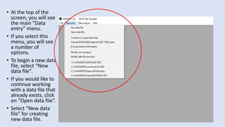 • At the top of the
screen, you will see
the main “Data
entry” menu.
• If you select this
menu, you will see
a number of
options.
• To begin a new data
file, select “New
data file”.
• If you would like to
continue working
with a data file that
already exists, click
on “Open data file”.
• Select “New data
file” for creating
new data file.
 