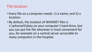 File location
•Every file on a computer needs: 1) a name; and 2) a
location.
•By default, the location of WHONET files is
c:whonet5data on your computer’s hard drive, but
you can put the file wherever is most convenient for
you, for example on a central server accessible to
many computers in the hospital.
 