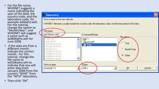 • For the file name,
WHONET suggests a
name indicating the
year of the data, the
country code, and the
laboratory code, for
example w06who.wth.
For the tutorial,
change the option to
“Month/Year”, and
WHONET will suggest
a name such as
w0606who.wth for
June 2006.
• If the data are from a
different month,
indicate the correct
month. For this
tutorial, change the
file name to
w0106who.wth to
indicate that you will
enter data from
January 2006 from the
country “WHO” from
the “WTH” laboratory.
• Then click “OK”.
 