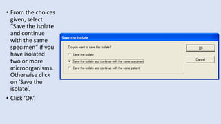 • From the choices
given, select
“Save the isolate
and continue
with the same
specimen” if you
have isolated
two or more
microorganisms.
Otherwise click
on ‘Save the
isolate’.
• Click ‘OK’.
 