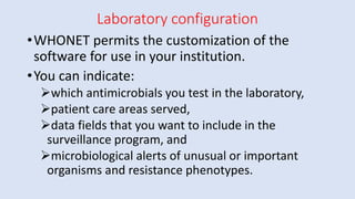 Laboratory configuration
•WHONET permits the customization of the
software for use in your institution.
•You can indicate:
➢which antimicrobials you test in the laboratory,
➢patient care areas served,
➢data fields that you want to include in the
surveillance program, and
➢microbiological alerts of unusual or important
organisms and resistance phenotypes.
 