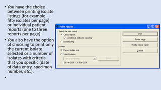 • You have the choice
between printing isolate
listings (for example
fifty isolates per page)
or individual patient
reports (one to three
reports per page).
• You also have the option
of choosing to print only
the current isolate
selected or a number of
isolates with criteria
that you specific (date
of data entry, specimen
number, etc.).
•
 