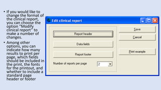 • If you would like to
change the format of
the clinical report,
you can choose the
option “Modify
clinical report” to
make a number of
changes.
• Among other
options, you can
indicate how many
results to print per
page, which fields
should be included in
the print, the fonts
for the printout, and
whether to include a
standard page
header or footer
 