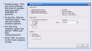 • Analysis type: First,
you must indicate
the kind of analysis
that you want
WHONET to
perform.
• To do this, click on
“Analysis type”. You
will see several
analysis options.
• For this first
analysis, select the
option “%RIS and
test
measurements”.
• Click “OK” to return
to the main analysis
screen.
 