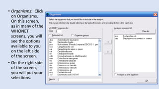 • Organisms: Click
on Organisms.
On this screen,
as in many of the
WHONET
screens, you will
see the options
available to you
on the left side
of the screen.
• On the right side
of the screen,
you will put your
selections.
 