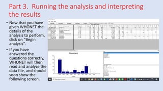 Part 3. Running the analysis and interpreting
the results
• Now that you have
given WHONET the
details of the
analysis to perform,
click on “Begin
analysis”.
• If you have
answered the
questions correctly,
WHONET will then
read and analyze the
data file, and should
soon show the
following screen.
 