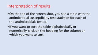 Interpretation of results
• On the top of the screen shot, you see a table with the
antimicrobial susceptibility test statistics for each of
the antimicrobials tested.
• If you want to sort the table alphabetically or
numerically, click on the heading for the column on
which you want to sort.
 