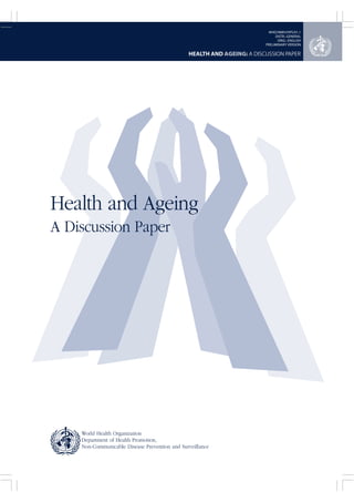 HEALTH AND AGEING: A DISCUSSION PAPER 
Health and Ageing 
A Discussion Paper 
World Health Organization 
Department of Health Promotion, 
Non-Communicable Disease Prevention and Surveillance 
WHO/NMH/HPS/01.1 
DISTR.: GENERAL 
ORIG.: ENGLISH 
PRELIMINARY VERSION 
 