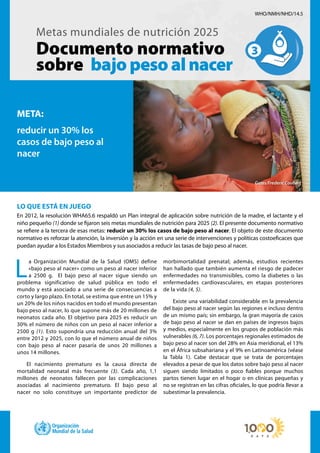 LO QUE ESTÁ EN JUEGO
En 2012, la resolución WHA65.6 respaldó un Plan integral de aplicación sobre nutrición de la madre, el lactante y el
niño pequeño (1) donde se fijaron seis metas mundiales de nutrición para 2025 (2). El presente documento normativo
se refiere a la tercera de esas metas: reducir un 30% los casos de bajo peso al nacer. El objeto de este documento
normativo es reforzar la atención, la inversión y la acción en una serie de intervenciones y políticas costoeficaces que
puedan ayudar a los Estados Miembros y sus asociados a reducir las tasas de bajo peso al nacer.
Metas mundiales de nutrición 2025
Documento normativo
sobre bajopesoalnacer
L
a Organización Mundial de la Salud (OMS) define
«bajo peso al nacer» como un peso al nacer inferior
a 2500 g. El bajo peso al nacer sigue siendo un
problema significativo de salud pública en todo el
mundo y está asociado a una serie de consecuencias a
corto y largo plazo. En total, se estima que entre un 15% y
un 20% de los niños nacidos en todo el mundo presentan
bajo peso al nacer, lo que supone más de 20 millones de
neonatos cada año. El objetivo para 2025 es reducir un
30% el número de niños con un peso al nacer inferior a
2500 g (1). Esto supondría una reducción anual del 3%
entre 2012 y 2025, con lo que el número anual de niños
con bajo peso al nacer pasaría de unos 20 millones a
unos 14 millones.
El nacimiento prematuro es la causa directa de
mortalidad neonatal más frecuente (3). Cada año, 1,1
millones de neonatos fallecen por las complicaciones
asociadas al nacimiento prematuro. El bajo peso al
nacer no solo constituye un importante predictor de
morbimortalidad prenatal; además, estudios recientes
han hallado que también aumenta el riesgo de padecer
enfermedades no transmisibles, como la diabetes o las
enfermedades cardiovasculares, en etapas posteriores
de la vida (4, 5).
Existe una variabilidad considerable en la prevalencia
del bajo peso al nacer según las regiones e incluso dentro
de un mismo país; sin embargo, la gran mayoría de casos
de bajo peso al nacer se dan en países de ingresos bajos
y medios, especialmente en los grupos de población más
vulnerables (6, 7). Los porcentajes regionales estimados de
bajo peso al nacer son del 28% en Asia meridional, el 13%
en el África subsahariana y el 9% en Latinoamérica (véase
la Tabla 1). Cabe destacar que se trata de porcentajes
elevados a pesar de que los datos sobre bajo peso al nacer
siguen siendo limitados o poco fiables porque muchos
partos tienen lugar en el hogar o en clínicas pequeñas y
no se registran en las cifras oficiales, lo que podría llevar a
subestimar la prevalencia.
WHO/NMH/NHD/14.5
META:
reducir un 30% los
casos de bajo peso al
nacer
Gates/Frederic Coubert
 